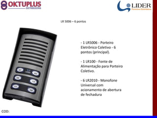 LR 5006 – 6 pontos




                     - 1 LR5006 - Porteiro
                     Eletrônico Coletivo - 6
                     pontos (principal).

                     - 1 LR100 - Fonte de
                     Alimentação para Porteiro
                     Coletivo.

                     - 6 LR2010 - Monofone
                     Universal com
                     acionamento de abertura
                     de fechadura



COD:
 