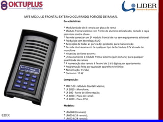MFE MODULO FRONTAL EXTERNO OCUPANDO POSIÇÃO DE RAMAL
                             Características:

                             * Modularidade de 8 ramais por placa de ramal
                             * Módulo frontal externo com frente de alumínio cristalizado, teclado e capa
                             protetora contra chuva
                             * Permite conectar um 2º módulo frontal de rua sem equipamento adicional
                             * Produzido com tecnologia SMD
                             * Reposição de todas as partes dos produtos para manutenção
                             * Permite destravamento de qualquer tipo de fechadura 12V através do
                             monofone
                             * Necessita de fonte externa
                             * Utiliza somente 1 módulo frontal externo (por portaria) para qualquer
                             quantidade de ramais
                             * A numeração dos ramais é flexível de 1 à 6 dígitos por apartamento
                             * Programação feita por qualquer aparelho telefônico
                             * Alimentação: 15 VAC
                             * Consumo: 15 W

                             Composição:

                             * MFE 520 - Módulo Frontal Externo;
                             * LR 2010 - Monofone;
                             * LR 100 - fonte de Alimentação;
                             * LR 4010 - Placa de ramal;
                             * LR 4020 - Placa CPU.

                             Modelos:

                             * LR6008 (8 ramais);
COD:                         * LR6016 (16 ramais);
                             * LR6024 (24 ramais);
 
