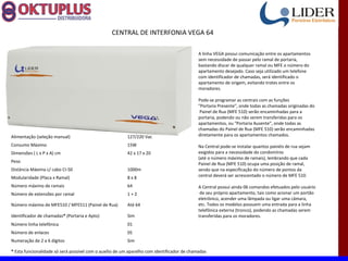 CENTRAL DE INTERFONIA VEGA 64

                                                                                             A linha VEGA possui comunicação entre os apartamentos
                                                                                             sem necessidade de passar pelo ramal de portaria,
                                                                                             bastando discar de qualquer ramal ou MFE o número do
                                                                                             apartamento desejado. Caso seja utilizado um telefone
                                                                                             com identificador de chamadas, será identificado o
                                                                                             apartamento de origem, evitando trotes entre os
                                                                                             moradores.

                                                                                             Pode-se programar as centrais com as funções
                                                                                             "Portaria Presente", onde todas as chamadas originadas do
                                                                                              Painel de Rua (MFE 510) serão encaminhadas para a
                                                                                             portaria, podendo ou não serem transferidas para os
                                                                                             apartamentos, ou "Portaria Ausente", onde todas as
                                                                                             chamadas do Painel de Rua (MFE 510) serão encaminhadas
Alimentação (seleção manual)                             127/220 Vac                         diretamente para os apartamentos chamados.

Consumo Máximo                                           15W                                 Na Central pode-se instalar quantos painéis de rua sejam
Dimensões ( L x P x A) cm                                42 x 17 x 20                        exigidos para a necessidade do condomínio
                                                                                             (até o número máximo de ramais), lembrando que cada
Peso
                                                                                             Painel de Rua (MFE 510) ocupa uma posição de ramal,
Distância Máxima c/ cabo CI-50                           1000m                               sendo que na especificação do número de pontos da
Modularidade (Placa x Ramal)                             8x8                                 central deverá ser acrescentado o número de MFE 510.

Número máximo de ramais                                  64                                  A Central possui ainda 06 comandos efetuados pelo usuário
Número de extensões por ramal                            1+2                                  de seu próprio apartamento, tais como acionar um portão
                                                                                             eletrônico, acender uma lâmpada ou ligar uma câmara,
Número máximo de MFE510 / MFE511 (Painel de Rua)         Até 64                              etc. Todos os modelos possuem uma entrada para a linha
                                                                                             telefônica externa (tronco), podendo as chamadas serem
Identificador de chamadas* (Portaria e Apto)             Sim                                 transferidas para os moradores.
Número linha telefônica                                  01
Número de enlaces                                        05
Numeração de 2 a 6 dígitos                               Sim

* Esta funcionalidade só será possível com o auxílio de um aparelho com identificador de chamadas
 