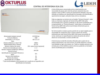 CENTRAL DE INTERFONIA VEJA 256
                                                                               A linha VEGA possui comunicação entre os apartamentos sem
                                                                               necessidade de passar pelo ramal de portaria, bastando discar de
                                                                               qualquer ramal ou MFE o número do apartamento desejado. Caso seja
                                                                               utilizado um telefone com identificador de chamadas, será identificado o
                                                                               apartamento de origem, evitando trotes entre os moradores.

                                                                               Pode-se programar as centrais com as funções "Portaria Presente", onde
                                                                               todas as chamadas originadas do Painel de Rua (MFE 510) serão
                                                                               encaminhadas para a portaria, podendo ou não serem transferidas para
                                                                               os apartamentos, ou "Portaria Ausente", onde todas as chamadas do
                                                                               Painel de Rua (MFE 510) serão encaminhadas diretamente para os
                                                                               apartamentos chamados.

                                                                               Na Central pode-se instalar quantos painéis de rua sejam exigidos para a
                                                                               necessidade do condomínio (até o número máximo de ramais),
                                                                               lembrando que cada Painel de Rua (MFE 510) ocupa uma posição de
    Alimentação (seleção manual)                       127/220 Vac             ramal, sendo que na especificação do número de pontos da central
           Consumo Máximo                                   25W                deverá ser acrescentado o número de MFE 510.
       Dimensões ( L x P x A) cm                        60 x 21 x 27
                  Peso                                                         A Central possui ainda 06 comandos efetuados pelo usuário de seu
   Distância Máxima c/ cabo CI-50                         1000m                próprio apartamento, tais como acionar um portão eletrônico, acender
    Modularidade (Placa x Ramal)                          16 x 16              uma lâmpada ou ligar uma câmara, etc. Todos os modelos possuem uma
      Número máximo de ramais                  255 + placa tronco (opcional)   entrada para a linha telefônica externa (tronco), podendo as chamadas
   Número de extensões por ramal                           1+2                 serem transferidas para os moradores.
Número máximo de MFE510 / MFE511
                                                          Até 256
            (Painel de Rua)
Identificador de chamadas* (Portaria e
                                                            Sim
                 Apto)
        Número linha telefônica                              01
          Número de enlaces                                  05
     Numeração de 2 a 6 dígitos                             Sim
  * Esta funcionalidade só será possível com o auxílio de um aparelho com
                          identificador de chamadas
 