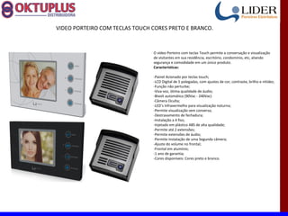 VIDEO PORTEIRO COM TECLAS TOUCH CORES PRETO E BRANCO.



                                O vídeo Porteiro com teclas Touch permite a conversação e visualização
                                de visitantes em sua residência, escritório, condomínio, etc, aliando
                                segurança e comodidade em um único produto.
                                Características:

                                -Painel Acionado por teclas touch;
                                -LCD Digital de 5 polegadas, com ajustes de cor, contraste, brilho e nitidez;
                                -Função não perturbe;
                                -Viva-voz, ótima qualidade de áudio;
                                -Bivolt automático (90Vac - 240Vac)
                                -Câmera Oculta;
                                -LED’s Infravermelho para visualização noturna;
                                -Permite visualização sem conversa;
                                -Destravamento de fechadura;
                                -Instalação a 4 fios;
                                -Injetado em plástico ABS de alta qualidade;
                                -Permite até 2 extensões;
                                -Permite extensões de áudio;
                                -Permite Instalação de uma Segunda câmera;
                                -Ajuste do volume no frontal;
                                -Frontal em alumínio;
                                -1 ano de garantia;
                                -Cores disponíveis: Cores preto e branco.
 