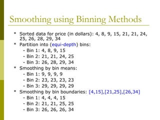 Smoothing using Binning Methods
* Sorted data for price (in dollars): 4, 8, 9, 15, 21, 21, 24,
25, 26, 28, 29, 34
* Partition into (equi-depth) bins:
- Bin 1: 4, 8, 9, 15
- Bin 2: 21, 21, 24, 25
- Bin 3: 26, 28, 29, 34
* Smoothing by bin means:
- Bin 1: 9, 9, 9, 9
- Bin 2: 23, 23, 23, 23
- Bin 3: 29, 29, 29, 29
* Smoothing by bin boundaries: [4,15],[21,25],[26,34]
- Bin 1: 4, 4, 4, 15
- Bin 2: 21, 21, 25, 25
- Bin 3: 26, 26, 26, 34
 