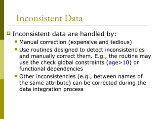 Inconsistent Data
 Inconsistent data are handled by:
 Manual correction (expensive and tedious)
 Use routines designed to detect inconsistencies
and manually correct them. E.g., the routine may
use the check global constraints (age>10) or
functional dependencies
 Other inconsistencies (e.g., between names of
the same attribute) can be corrected during the
data integration process
 