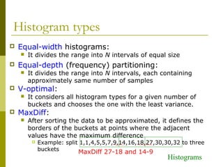 Histogram types
 Equal-width histograms:
 It divides the range into N intervals of equal size
 Equal-depth (frequency) partitioning:
 It divides the range into N intervals, each containing
approximately same number of samples
 V-optimal:
 It considers all histogram types for a given number of
buckets and chooses the one with the least variance.
 MaxDiff:
 After sorting the data to be approximated, it defines the
borders of the buckets at points where the adjacent
values have the maximum difference
 Example: split 1,1,4,5,5,7,9,14,16,18,27,30,30,32 to three
buckets
MaxDiff 27-18 and 14-9
Histograms
 