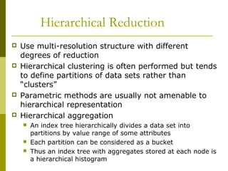 Hierarchical Reduction
 Use multi-resolution structure with different
degrees of reduction
 Hierarchical clustering is often performed but tends
to define partitions of data sets rather than
“clusters”
 Parametric methods are usually not amenable to
hierarchical representation
 Hierarchical aggregation
 An index tree hierarchically divides a data set into
partitions by value range of some attributes
 Each partition can be considered as a bucket
 Thus an index tree with aggregates stored at each node is
a hierarchical histogram
 