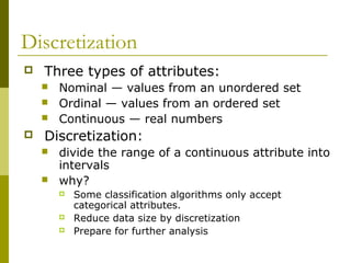 Discretization
 Three types of attributes:
 Nominal — values from an unordered set
 Ordinal — values from an ordered set
 Continuous — real numbers
 Discretization:
 divide the range of a continuous attribute into
intervals
 why?
 Some classification algorithms only accept
categorical attributes.
 Reduce data size by discretization
 Prepare for further analysis
 
