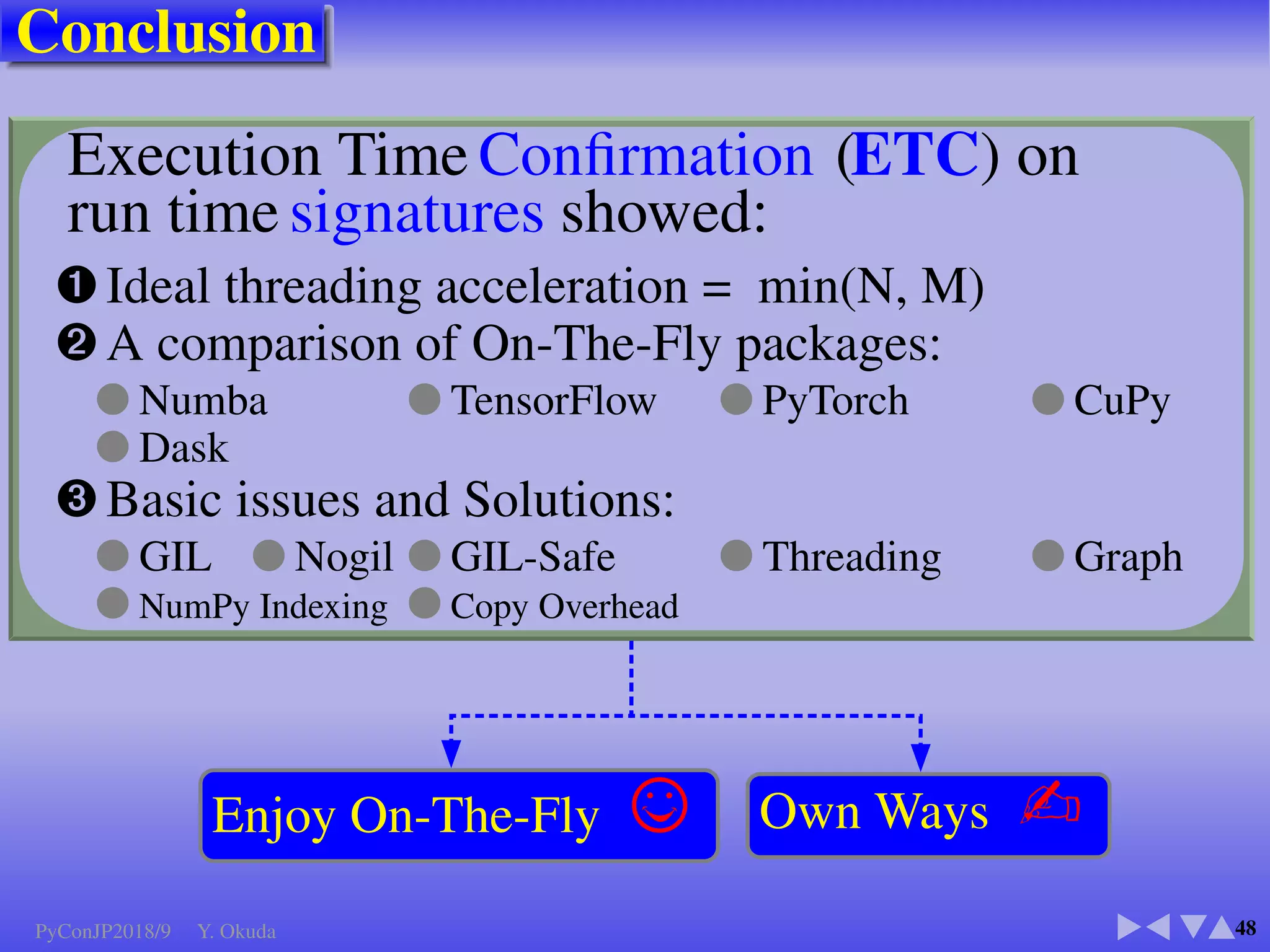 Numba (V0.38.0) ✈Ofﬁcial
●Background
●Accelerate on:
CPU, M-Core, CUDA
(SSE, AVX, AVX2, AVX-512)
●@numba.jit
Just in Time Compile
■ Few user’s guides ✈Conda2018Slide
■ An excellent review ✈Matthew Rocklin
■ Supported by Conda, Inc
■ The Gordon and Betty Moore Foundation
■ GPU version free from end of 2017
■ Require: mkl, mkl fft, mkl random, ncurses, llvmlite
■ CUDA 2.0 or above
PyConJP2018/9 Y. Okuda
 