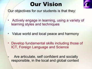 Our Vision Our objectives for our students is that they:     Actively engage in learning, using a variety of learning styles and techniques    Value world and local peace and harmony  Develop fundamental skills including those of  ICT ,  Foreign Language  and  Science  -  Are articulate, self confident and socially   responsible, in the local and global context  