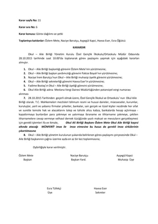 Karar sayfa No: 11
Karar sıra No: 6
Karar konusu: Görev dağılımı ve yetki
Toplantıya katılanlar: Özlem Mete, Naciye Barutçu, Ayşegül Kapci, Havva Eser, Esra Öğütcü
KARARDIR
Okul – Aile Birliği Yönetim Kurulu Özel Gençlik İlkokulu/Ortaokulu Müdür Odasında
28.10.2015 tarihinde saat 10.00’da toplanarak görev paylaşımı yapmak için aşağıdaki kararları
almıştır.
1. Okul – Aile Birliği başkanlığı görevini Özlem Mete’nin yürütmesine;
2. Okul – Aile Birliği başkan yardımcılığı görevini Pakize Boyalı’nın yürütmesine;
3. Naciye İrem Barutçu’nun Okul – Aile Birliği muhasip üyelik görevini yürütmesine;
4. Okul – Aile Birliği sekreterliği görevini Havva Eser’in yürütmesine;
5. Fadime Boztaş’ın Okul – Aile Birliği üyeliği görevini yürütmesine;
6. Okul Aile Birliği adına Mevlana Vergi Dairesi Müdürlüğünden potansiyel vergi numarası
alınması
7. 28.10.2015 Tarihinden geçerli olmak üzere, Özel Gençlik İlkokul ve Ortaokulu’ nun Okul Aile
Birliği olarak. T.C. Mahkemeleri meclisleri bilimum resmi ve hususi daireler, müesseseler, kurumlar,
kuruluşlar, yerli ve yabancı firmalar şirketler, bankalar, sair gerçek ve tüzel kişiler nezdinde her sıfat
ve surette temsile hak ve alacaklarını talep ve tahsile ahzu kabza, bankalarda hesap açtırmaya -
kapattırmaya bunlardan para çekmeye ve yatırmaya ibraname ve ithtarname çekmeye, çekilen
itharnamelere cevap vermeye velhasıl dernek tüzüğünde yazılı maksat ve mevzuların gerçekleşmesi
için gerekli işlemleri ifa ve ikmale, Okul Ali Birliği Başkanı Özlem Mete Okul Aile Birliği kaşesi
altında atacağı MÜNFERİT imza ile imza etmesine bu husus da gerekli imza sirkülerinin
çıkartılmasına
8. Okul – Aile Birliği yönetim kurulunun yukarıda belirlenen görev paylaşımı çerçevesinde Okul –
Aile Birliği başkanının çağrısı üzerine ayda en az bir kez toplanmasına;
Oybirliğiyle karar verilmiştir.
Özlem Mete Naciye Barutçu Ayşegül Kapci
Başkan Başkan Yard. Muhasip Üye
Esra Tüfekçi Havva Eser
Üye Sekreter
 