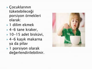    Çocuklarının
    tüketebileceği
    porsiyon örnekleri
    olarak:
   1 dilim ekmek
   4-6 tane kraker,
   10-15 adet bisküvi,
   4-6 kaşık makarna
    ya da pilav
   1 porsiyon olarak
    değerlendirilebilinir.
 