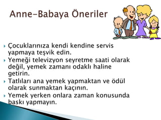    Çocuklarınıza kendi kendine servis
    yapmaya teşvik edin.
   Yemeği televizyon seyretme saati olarak
    değil, yemek zamanı odaklı haline
    getirin.
   Tatlıları ana yemek yapmaktan ve ödül
    olarak sunmaktan kaçının.
   Yemek yerken onlara zaman konusunda
    baskı yapmayın.
 