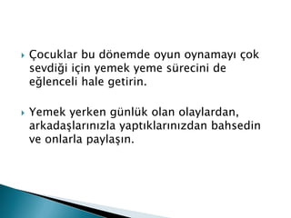    Çocuklar bu dönemde oyun oynamayı çok
    sevdiği için yemek yeme sürecini de
    eğlenceli hale getirin.

   Yemek yerken günlük olan olaylardan,
    arkadaşlarınızla yaptıklarınızdan bahsedin
    ve onlarla paylaşın.
 