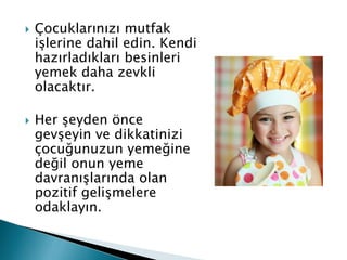   Çocuklarınızı mutfak
    işlerine dahil edin. Kendi
    hazırladıkları besinleri
    yemek daha zevkli
    olacaktır.

   Her şeyden önce
    gevşeyin ve dikkatinizi
    çocuğunuzun yemeğine
    değil onun yeme
    davranışlarında olan
    pozitif gelişmelere
    odaklayın.
 