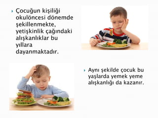    Çocuğun kişiliği
    okulöncesi dönemde
    şekillenmekte,
    yetişkinlik çağındaki
    alışkanlıklar bu
    yıllara
    dayanmaktadır.


                               Aynı şekilde çocuk bu
                                yaşlarda yemek yeme
                                alışkanlığı da kazanır.
 