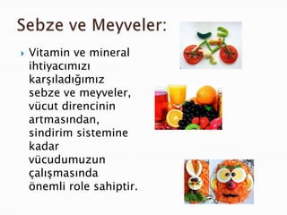    Vitamin ve mineral
    ihtiyacımızı
    karşıladığımız
    sebze ve meyveler,
    vücut direncinin
    artmasından,
    sindirim sistemine
    kadar
    vücudumuzun
    çalışmasında
    önemli role sahiptir.
 