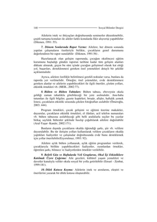 Sosyal Bilimler Dergisi140
Ailelerin istek ve ihtiyaçları doğrultusunda seminerler düzenlenebilir,
çeşitli tartışma konuları ile aileler farklı konularda fikir alışverişi yapabilirler
(Dikmen, 1991: 55).
7. Dönem Sonlarında Rapor Verme: Ailelere, her dönem sonunda
yapılan çalışmaların özetleriyle birlikte, çocukların genel durumunu
değerlendiren bir rapor sunulabilir (Dikmen, 1991:56) .
Hazırlanacak olan gelişim raporunda, çocuğun okulöncesi eğitim
kurumuna başladığı günden raporun tarihine kadar tüm gelişim alanları
dikkate alınarak, geçen bu süre içinde çocuğun gelişimsel olarak kat ettiği
yol, başarıları, desteklenmesi gereken özel yetenekleri detaylı bir şekilde
açıklanmalıdır.
Ayrıca, ailelere özellikle belirtilmesi gerekli noktalar varsa, bunlara da
raporda yer verilmelidir. Örneğin; özel yetenekler, evde desteklenmesi
gereken alanlar ve ailelerin yapabilecekleri ile ilgili öneriler, çözüm yolları,
etkinlik örnekleri vb. (MEB., 2002:77).
8. Bülten ve Bülten Tahtaları: Bülten tahtası, ebeveynin okula
geldiği zaman rahatlıkla görebileceği bir yere asılmalıdır. Ana-baba
tutumları ile ilgili bilgiler, gazete kupürleri, broşür, afişler, haftalık yemek
listesi, çocukların etkinlik sırasında çekilen fotoğrafları asılabilir (Ömeroğlu,
2003: 444).
Program örnekleri, çocuk gelişimi ve eğitimi üzerine makaleler,
duyurular, çocukların etkinlik örnekleri, el ilânları, acil telefon numaraları
vb. bülten tahtasına asılabileceği gibi belli aralıklarla seçiler bu yazılar
birkaç sayfalık bültenler şeklinde basılıp çoğaltılarak ailelere dağıtılabilir
(Aral-Yaşar- Kandır, 2002:171).
Bunların dışında çocukların okulda öğrendiği şarkı, şiir vb. velilere
duyurulabilir. Bu tür iletişim yolları kullanılarak velilere çocukların okulda
yaptıkları faaliyetler ve çalışmalar doğrultusunda evde bunu desteklemek
için yollar önerilebilir(Eryorulmaz, 1993: 92).
Ailelere aylık bülten yollanarak, aylık eğitim programları verilerek,
çocuklarıyla birlikte yapabilecekleri faaliyetler, oyunlardan örnekler,
öğretilen şarkı, bilmece ve faaliyetlerden örnekler verilebilir.
9. Belirli Gün ve Haftalarda Veli Gruplarını, Okul çi Etkinliklere
Katılmak Üzere Çağırma: Aile geceleri, kültürel yaşam yemekleri ve
davetler kanalıyla veliler okula sosyal bir yolla getirilebilir (Ensari - Zenbat,
1999:181).
10. Dilek Kutusu Koyma: Ailelerin istek ve arzularını, eleştiri ve
önerilerini yazarak bir dilek kutusu oluşturabilir.
 