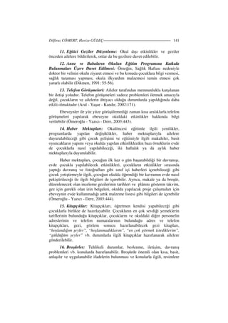 Dilfiruz CÖMERT, Havize GÜLEÇ 141
11. Eğitici Geziler Düzenleme: Okul dışı etkinlikler ve geziler
önceden ailelere bildirilerek, onlar da bu gezilere davet edilebilir.
12. Anne ve Babaların Okulun Eğitim Programına Katkıda
Bulunmaları Üzere Davet Edilmesi: Örneğin; Sağlık Haftası nedeniyle
doktor bir velinin okulu ziyaret etmesi ve bu konuda çocuklara bilgi vermesi,
sağlık taraması yapması, okula ilkyardım malzemesi temin etmesi çok
yararlı olabilir (Dikmen, 1991: 55-56).
13. Telefon Görüşmeleri: Aileler tarafından memnunlukla karşılanan
bir iletişi yoludur. Telefon görüşmeleri sadece problemleri iletmek amacıyla
değil, çocukların ve ailelerin ihtiyacı olduğu durumlarda yapıldığında daha
etkili olmaktadır (Aral - Yaşar - Kandır, 2002:171).
Ebeveynler ile yüz yüze görüşülemediği zaman kısa aralıklarla telefon
görüşmeleri yapılarak ebeveyne okuldaki etkinlikler hakkında bilgi
verilebilir (Ömeroğlu - Yazıcı - Dere, 2003:443).
14. Haber Mektupları: Okulöncesi eğitimle ilgili yenilikler,
programlarda yapılan değişiklikler, haber mektuplarıyla ailelere
duyurulabileceği gibi çocuk gelişimi ve eğitimiyle ilgili makaleler, basit
oyuncakların yapımı veya okulda yapılan etkinliklerden bazı örneklerin evde
de çocuklarla nasıl yapılabileceği, iki haftalık ya da aylık haber
mektuplarıyla duyurulabilir.
Haber mektupları, çocuğun ilk kez o gün başarabildiği bir davranışı,
evde çocukla yapılabilecek etkinlikleri, çocukların etkinlikler sırasında
yaptığı davranış ve fotoğrafları gibi sınıf içi haberleri içerebileceği gibi
çocuk yetiştirmeyle ilgili, çocuğun okulda öğrendiği bir kavramın evde nasıl
pekiştirileceği ile ilgili bilgileri de içerebilir. Ayrıca, makale ya da broşür,
düzenlenecek olan inceleme gezilerinin tarihleri ve plânını gösteren takvim,
gez için gerekli olan izin belgeleri, okulda yapılacak proje çalışmaları için
ebeveynin evde kullanmadığı artık malzeme listesi gibi bilgileri de içerebilir
(Ömeroğlu - Yazıcı - Dere, 2003:444).
15. Kitapçıklar: Kitapçıkları, öğretmen kendisi yapabileceği gibi
çocuklarla birlikte de hazırlayabilir. Çocukların en çok sevdiği yemeklerin
tariflerinin bulunduğu kitapçıklar, çocukların ve okuldaki diğer personelin
adreslerinin ve telefon numaralarının bulunduğu adres ve telefon
kitapçıkları, gezi, gözlem sonucu hazırlanabilecek gezi kitapları,
“hoşlandığım şeyler”, “hoşlanmadıklarım”, “en çok görmek istediklerim”,
“güldüğüm şeyler” vb. durumlarla ilgili kitapçıklar hazırlanarak ailelere
gönderilebilir.
16. Broşürler: Tehlikeli durumlar, beslenme, iletişim, davranış
problemleri vb. konularda hazırlanabilir. Broşürde önemli olan kısa, basit,
anlaşılır ve uygulanabilir ifadelerin bulunması ve konularla ilgili, resimlere
 