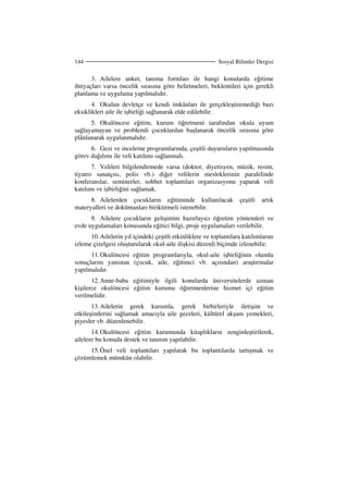 Sosyal Bilimler Dergisi144
3. Ailelere anket, tanıma formları ile hangi konularda eğitime
ihtiyaçları varsa öncelik sırasına göre belirtmeleri, beklentileri için gerekli
planlama ve uygulama yapılmalıdır.
4. Okulun devletçe ve kendi imkânları ile gerçekleştiremediği bazı
eksiklikleri aile ile işbirliği sağlanarak elde edilebilir.
5. Okulöncesi eğitim, kurum öğretmeni tarafından okula uyum
sağlayamayan ve problemli çocuklardan başlanarak öncelik sırasına göre
plânlanarak uygulanmalıdır.
6. Gezi ve inceleme programlarında, çeşitli duyuruların yapılmasında
görev dağılımı ile veli katılımı sağlanmalı.
7. Velileri bilgilendirmede varsa (doktor, diyetisyen, müzik, resim,
tiyatro sanatçısı, polis vb.) diğer velilerin mesleklerinin paralelinde
konferanslar, seminerler, sohbet toplantıları organizasyonu yaparak veli
katılımı ve işbirliğini sağlamak.
8. Ailelerden çocukların eğitiminde kullanılacak çeşitli artık
materyalleri ve dokümanları biriktirmeli istenebilir.
9. Ailelere çocukların gelişimini hazırlayıcı öğretim yöntemleri ve
evde uygulamaları konusunda eğitici bilgi, proje uygulamaları verilebilir.
10.Ailelerin yıl içindeki çeşitli etkinliklere ve toplantılara katılımlarını
izleme çizelgesi oluşturularak okul-aile ilişkisi düzenli biçimde izlenebilir.
11.Okulöncesi eğitim programlarıyla, okul-aile işbirliğinin olumlu
sonuçlarını yansıtan (çocuk, aile, eğitimci vb. açısından) araştırmalar
yapılmalıdır.
12.Anne-baba eğitimiyle ilgili konularda üniversitelerde uzman
kişilerce okulöncesi eğitim kurumu öğretmenlerine hizmet içi eğitim
verilmelidir.
13.Ailelerin gerek kurumla, gerek birbirleriyle iletişim ve
etkileşimlerini sağlamak amacıyla aile geceleri, kültürel akşam yemekleri,
piyesler vb. düzenlenebilir.
14.Okulöncesi eğitim kurumunda kitaplıkların zenginleştirilerek,
ailelere bu konuda destek ve tanıtım yapılabilir.
15.Özel veli toplantıları yapılarak bu toplantılarda tartışmak ve
çözümlemek mümkün olabilir.
 