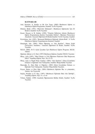 Dilfiruz CÖMERT, Havize GÜLEÇ 145
KAYNAKLAR
Aral, Neriman, A. Kandır ve M. Can Yaşar. (2002) Okulöncesi Eğitim ve
Okulöncesi Eğitim Programları, stanbul: Ya-Pa Yayınları
Dikmen, Betül. (1991) “Okul-Aile Etkileşimi”, Okulöncesi Eğitimciler çin El
Kitabı I, stanbul: Ya-Pa Yayınları
Ensari, Hoşcan ve R. Zenbat. (1999) “Yönetim Stillerinin Ailenin Okulöncesi
Eğitim Programlarına Katılım Üzerindeki Etkileri”, Marmara Üniversitesi
Anaokulu / Anasınıfı Öğretmeni El Kitabı, stanbul: Ya-Pa Yayınları, stanbul
Eryorulmaz, Ani. (1993), “Kurumsal Okulöncesi Eğitimde Ailenin Rolü”, 9. Ya-Pa
Okulöncesi Eğitimi Yaygınlaştırma Semineri, stanbul
Gürşimşek, Işık. (2002) “Etkin Öğrenme ve Aile Katılımı”, Dokuz Eylül
Üniversitesi Anaokulu / Anasınıfı Öğretmeni El Kitabı, stanbul: Ya-Pa
Yayınları
M.E.B. (2002) 36-72 Aylık Çocuklar çin Okulöncesi Eğitim Programı, M.E.B.
Ankara
Oğuzkan, Şükran ve G. Oral. (1997) Okulöncesi Eğitimi, stanbul: M.E.B. Yayınları
Oktay, Ayla (1993), “Okul Ortamı ve Veli Öğretmen lişkisinin Okul Başarısına
Etkisi” Yaşadıkça Eğitim. Sayı: 30,s:15-16
Oktay, Ayla ve Özgül Polat Unutkan. (2003) “Aile Katılımı”, Erken Çocuklukta
Gelişim ve Eğitimde Yeni Yaklaşımlar, stanbul: Morpa Kültür Yayınları
Ömeroğlu, E., Dere Hale ve Diğerleri. (2003) Erken Çocuklukta Gelişim ve
Eğitimde Yeni Yaklaşımlar. stanbul: Mopa Kültür Yayınları.
Poyraz, Hatice ve Dere Hale. (2001) Okulöncesi Eğitimin lke ve yöntemleri,
Ankara: Anı Yayıncılık
Seçkin, Nezahat ve G. Koç. (1997) “Okulöncesi Eğitimde Okul Aile şbirliği”,
Yaşadıkça Eğitim. Sayı: 51, s.5-10
Yılmaz, Nahide. (1999) Anaokulu Öğretmeninin Rehber Kitabı, stanbul: Ya-Pa
Yayınları
 