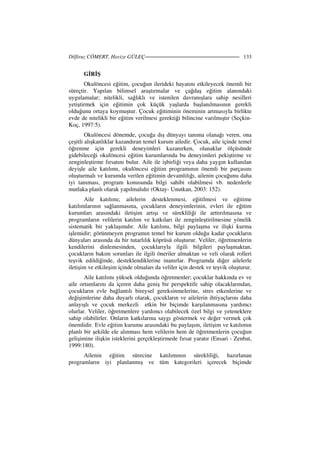 Dilfiruz CÖMERT, Havize GÜLEÇ 133
G R Ş
Okulöncesi eğitim, çocuğun ilerideki hayatını etkileyecek önemli bir
süreçtir. Yapılan bilimsel araştırmalar ve çağdaş eğitim alanındaki
uygulamalar; nitelikli, sağlıklı ve istenilen davranışlara sahip nesilleri
yetiştirmek için eğitimin çok küçük yaşlarda başlanılmasının gerekli
olduğunu ortaya koymuştur. Çocuk eğitiminin öneminin artmasıyla birlikte
evde de nitelikli bir eğitim verilmesi gerektiği bilincine varılmıştır (Seçkin-
Koç, 1997:5).
Okulöncesi dönemde, çocuğa dış dünyayı tanıma olanağı veren, ona
çeşitli alışkanlıklar kazandıran temel kurum ailedir. Çocuk, aile içinde temel
öğrenme için gerekli deneyimleri kazanırken, olanaklar ölçüsünde
gidebileceği okulöncesi eğitim kurumlarında bu deneyimleri pekiştirme ve
zenginleştirme fırsatını bulur. Aile ile işbirliği veya daha yaygın kullanılan
deyişle aile katılımı, okulöncesi eğitim programının önemli bir parçasını
oluşturmalı ve kurumda verilen eğitimin devamlılığı, ailenin çocuğunu daha
iyi tanıması, program konusunda bilgi sahibi olabilmesi vb. nedenlerle
mutlaka planlı olarak yapılmalıdır (Oktay- Unutkan, 2003: 152).
Aile katılımı; ailelerin desteklenmesi, eğitilmesi ve eğitime
katılımlarının sağlanmasına, çocukların deneyimlerinin, evleri ile eğitim
kurumları arasındaki iletişim artışı ve sürekliliği ile arttırılmasına ve
programların velilerin katılım ve katkıları ile zenginleştirilmesine yönelik
sistematik bir yaklaşımdır. Aile katılımı, bilgi paylaşma ve ilişki kurma
işlemidir; görünmeyen programın temel bir kurum olduğu kadar çocukların
dünyaları arasında da bir tutarlılık köprüsü oluşturur. Veliler, öğretmenlerin
kendilerini dinlemesinden, çocuklarıyla ilgili bilgileri paylaşmaktan,
çocukların bakım sorunları ile ilgili öneriler almaktan ve veli olarak rolleri
teşvik edildiğinde, desteklendiklerine inanırlar. Programda diğer ailelerle
iletişim ve etkileşim içinde olmaları da veliler için destek ve teşvik oluşturur.
Aile katılımı yüksek olduğunda öğretmenler; çocuklar hakkında ev ve
aile ortamlarını da içeren daha geniş bir perspektife sahip olacaklarından,
çocukların evle bağlantılı bireysel gereksinmelerine, stres etkenlerine ve
değişimlerine daha duyarlı olarak, çocukların ve ailelerin ihtiyaçlarını daha
anlayışlı ve çocuk merkezli etkin bir biçimde karşılanmasına yardımcı
olurlar. Veliler, öğretmenlere yardımcı olabilecek özel bilgi ve yeteneklere
sahip olabilirler. Onların katkılarına saygı göstermek ve değer vermek çok
önemlidir. Evle eğitim kurumu arasındaki bu paylaşım, iletişim ve katılımın
planlı bir şekilde ele alınması hem velilerin hem de öğretmenlerin çocuğun
gelişimine ilişkin isteklerini gerçekleştirmede fırsat yaratır (Ensari - Zenbat,
1999:180).
Ailenin eğitim sürecine katılımının sürekliliği, hazırlanan
programların iyi planlanmış ve tüm kategorileri içerecek biçimde
 