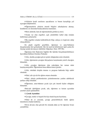 Dilfiruz CÖMERT, Havize GÜLEÇ 135
• Ailelerin kendi sınırlarını aşacaklarını ve bunun karışıklığa yol
açacağını düşünmeleri,
• Öğretmenlerin ailelerin önemli bilgileri arkadaşlarına aktarıp,
kendilerini zor durumda bırakacaklarına inanmaları.
• Hem ailelerde, hem de öğretmenlerde görülen iş stresi.
• Arada var olan engelleri, açık yüreklilikle kabul edip ortadan
kaldırmaya çalışmazlar.
• Bu engelleri ortadan kaldırabilecek bilgi, anlayış ve özgüvene sahip
olmayabilirler.
En güçlü engeller genellikle, öğretmen ve anne-babaların
duygularından ileri gelmektedir. Her iki taraf da birbirleriyle ilgili yanlış bir
önyargı içinde davranıyor olabilirler (Oğuzkan- Oral, 1997:98).
Öğretmen-Aile lişkisinin Sağlıklı Bir Şekilde Gerçekleştirilebilmesi
çin dikkat Edilmesi Gereken Noktalar:
• Aile, okulda çocuğun güven içinde olduğundan emin olmalıdır.
• Aile, öğretmenin çocuğun ihtiyaçlarını karşılamada yeterli olacağını
bilmelidir.
• Aile, çocuğun öğretmene olan yakınlığını her zaman rahat
karşılayamayabilir. Öğretmenin buna dikkat etmesi gerekir.
• Aile, okuldaki disiplin tutumu ve program hakkında bilgi sahibi
olmalıdır.
• Okul, aile için de bir eğitim ortamı olmalıdır.
• Okul, ailenin problemlerinin çözümlenmesine yardım edebilecek
şartlara sahip olmalıdır.
• Öğretmen, anne-babanın çocuk için çok önemli kişiler olduğunu
bilmelidir.
Okul-aile işbirliğinin çocuk, aile, öğretmen ve kurum açısından
yararları şöyle açıklanabilir:
1. Çocuk Açısından:
• Çocuğu, mutlu ve başarılı bir kişi olarak hayata hazırlama.
• Okul ile ev arasında, çocuğa gösterilebilecek farklı eğitim
tutumlarını ortadan kaldırma.
• Evin devamı olan güvenli bir ortamda daha iyi bir öğrenme fırsatı
yaratabilme.
 