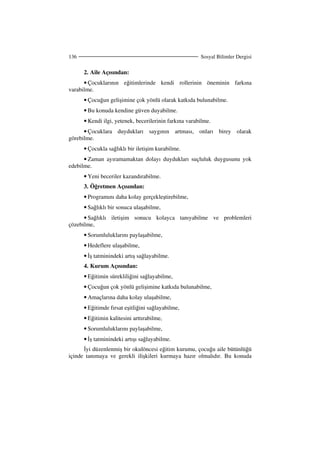 Sosyal Bilimler Dergisi136
2. Aile Açısından:
• Çocuklarının eğitimlerinde kendi rollerinin öneminin farkına
varabilme.
• Çocuğun gelişimine çok yönlü olarak katkıda bulunabilme.
• Bu konuda kendine güven duyabilme.
• Kendi ilgi, yetenek, becerilerinin farkına varabilme.
• Çocuklara duydukları saygının artması, onları birey olarak
görebilme.
• Çocukla sağlıklı bir iletişim kurabilme.
• Zaman ayıramamaktan dolayı duydukları suçluluk duygusunu yok
edebilme.
• Yeni beceriler kazandırabilme.
3. Öğretmen Açısından:
• Programını daha kolay gerçekleştirebilme,
• Sağlıklı bir sonuca ulaşabilme,
• Sağlıklı iletişim sonucu kolayca tanıyabilme ve problemleri
çözebilme,
• Sorumluluklarını paylaşabilme,
• Hedeflere ulaşabilme,
• ş tatminindeki artış sağlayabilme.
4. Kurum Açısından:
• Eğitimin sürekliliğini sağlayabilme,
• Çocuğun çok yönlü gelişimine katkıda bulunabilme,
• Amaçlarına daha kolay ulaşabilme,
• Eğitimde fırsat eşitliğini sağlayabilme,
• Eğitimin kalitesini arttırabilme,
• Sorumluluklarını paylaşabilme,
• ş tatminindeki artışı sağlayabilme.
yi düzenlenmiş bir okulöncesi eğitim kurumu, çocuğu aile bütünlüğü
içinde tanımaya ve gerekli ilişkileri kurmaya hazır olmalıdır. Bu konuda
 