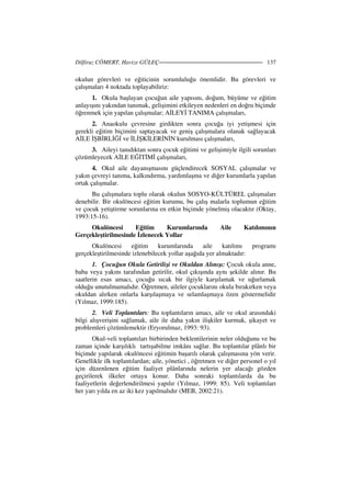 Dilfiruz CÖMERT, Havize GÜLEÇ 137
okulun görevleri ve eğiticinin sorumluluğu önemlidir. Bu görevleri ve
çalışmaları 4 noktada toplayabiliriz:
1. Okula başlayan çocuğun aile yapısını, doğum, büyüme ve eğitim
anlayışını yakından tanımak, gelişimini etkileyen nedenleri en doğru biçimde
öğrenmek için yapılan çalışmalar; A LEY TANIMA çalışmaları,
2. Anaokulu çevresine girdikten sonra çocuğa iyi yetişmesi için
gerekli eğitim biçimini saptayacak ve geniş çalışmalara olanak sağlayacak
A LE ŞB RL Ğ ve L ŞK LER N N kurulması çalışmaları,
3. Aileyi tanıdıktan sonra çocuk eğitimi ve gelişimiyle ilgili sorunları
çözümleyecek A LE EĞ T M çalışmaları,
4. Okul aile dayanışmasını güçlendirecek SOSYAL çalışmalar ve
yakın çevreyi tanıma, kalkındırma, yardımlaşma ve diğer kurumlarla yapılan
ortak çalışmalar.
Bu çalışmalara toplu olarak okulun SOSYO-KÜLTÜREL çalışmaları
denebilir. Bir okulöncesi eğitim kurumu, bu çalış malarla toplumun eğitim
ve çocuk yetiştirme sorunlarına en etkin biçimde yönelmiş olacaktır (Oktay,
1993:15-16).
Okulöncesi Eğitim Kurumlarında Aile Katılımının
Gerçekleştirilmesinde zlenecek Yollar
Okulöncesi eğitim kurumlarında aile katılımı programı
gerçekleştirilmesinde izlenebilecek yollar aşağıda yer almaktadır:
1. Çocuğun Okula Getirilişi ve Okuldan Alınışı: Çocuk okula anne,
baba veya yakını tarafından getirilir, okul çıkışında aynı şekilde alınır. Bu
saatlerin esas amacı, çocuğu sıcak bir ilgiyle karşılamak ve uğurlamak
olduğu unutulmamalıdır. Öğretmen, aileler çocuklarını okula bırakırken veya
okuldan alırken onlarla karşılaşmaya ve selamlaşmaya özen göstermelidir
(Yılmaz, 1999:185).
2. Veli Toplantıları: Bu toplantıların amacı, aile ve okul arasındaki
bilgi alışverişini sağlamak, aile ile daha yakın ilişkiler kurmak, şikayet ve
problemleri çözümlemektir (Eryorulmaz, 1993: 93).
Okul-veli toplantıları birbirinden beklentilerinin neler olduğunu ve bu
zaman içinde karşılıklı tartışabilme imkânı sağlar. Bu toplantılar plânlı bir
biçimde yapılarak okulöncesi eğitimin başarılı olarak çalışmasına yön verir.
Genellikle ilk toplantılardan; aile, yönetici , öğretmen ve diğer personel o yıl
için düzenlenen eğitim faaliyet plânlarında nelerin yer alacağı gözden
geçirilerek ilkeler ortaya konur. Daha sonraki toplantılarda da bu
faaliyetlerin değerlendirilmesi yapılır (Yılmaz, 1999: 85). Veli toplantıları
her yarı yılda en az iki kez yapılmalıdır (MEB, 2002:21).
 