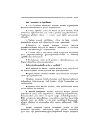 Sosyal Bilimler Dergisi138
Veli Toplantıları le lgili lkeler
a. Veli toplantıları, zamanlama açısından, velilerin çoğunluğunun
katılımına imkân verebilecek şekilde düzenlenmelidir.
b. Veliler, toplantıya yazılı bir duyuru ile davet edilmeli, davet
mektubunda toplantının tarihi, yeri, saati ve gündemi açıkça belirtilmelidir.
Toplantının gündemi okulun ve velilerin genel ilgileri çerçevesinde
olmalıdır.
c. Toplantı sırasında olabildiğince velilere söz hakkı verilmeli,
düşüncelerini serbestçe söyleyebilecekleri bir ortam yaratılmalıdır.
d. Öğretmen ve yönetici tarafından velilerin katkısıyla
gerçekleştirilebilecek ihtiyaçlar ve etkinlikler belirlenmeli ve toplantıda
velilerin katkı şekilleri açığa kavuşturulmalıdır.
e. Velilerin talep ve ihtiyaçlarına dönük faaliyetlerin hangilerinin
nasıl gerçekleştirilebileceği, gerçekleştirilemeyeceklerin ise nedenleri
açıklıkla ortaya konulmalıdır.
f. Bu toplantılar, velilere çocuk gelişimi ve eğitim konularında yeni
bilgileri aktarabilme imkânı da sağlamalıdır.
Veli toplantılarına katılan az ise ne yapılabilir?
• Veli toplantılarının zamanı, gündemi, toplantı sıklığı, duyuru şekli
vb. konuların yeniden gözden geçirilerek daha iyi plânlanmalıdır.
• Toplantı, velilerin fikirlerini rahatlıkla söyleyebilecekleri bir iletişim
ortamı içinde yürütülmelidir.
• Toplantı, gündemde belirtilen konularla sınırlı kalmalı katılanların
çoğunluğunu ilgilendirmeyen özel isteklere dönük konuşmalara yer
verilmemelidir.
• Toplantıda alınan karalara uyulmalı, yerine getirilmeyecek olanlar
var ise sebepleri açıklanmalıdır.
3. Bireysel Görüşmeler: Ailelerin öğretmenle bireysel görüşme
yapabilmeleri için de olanak sağlanmalıdır. Ailelerle yapılan görüşmelerde,
konuşmaya her zaman olumlu ve başarılı olduğu konularla başlanmalıdır.
Daha sonra çocuğun güçlendirilmesi ve desteklenmesi gereken alanlar ifade
edilmeli, bunun için okulda ve evde neler yapılabileceği konuşulmalı,
ailelerin plânlama ve uygulamalara etkin katılımı sağlanmalıdır (MEB,
2002:21).
Bireysel görüşmeler yapılarak ebeveynlerin çocuklar ile ilgili
beklentileri öğrenilebilir. Anne-babalar grupla yapılan toplantılarda
çocuklarıyla ilgili problemi rahatça paylaşmayabilirler. Bireysel görüşmede
 