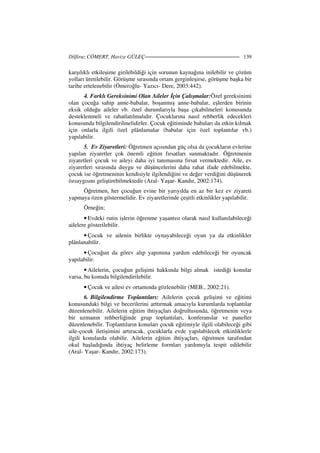 Dilfiruz CÖMERT, Havize GÜLEÇ 139
karşılıklı etkileşime girilebildiği için sorunun kaynağına inilebilir ve çözüm
yolları üretilebilir. Görüşme sırasında ortam gerginleşirse, görüşme başka bir
tarihe ertelenebilir (Ömeroğlu- Yazıcı- Dere, 2003:442).
4. Farklı Gereksinimi Olan Aileler çin Çalışmalar:Özel gereksinimi
olan çocuğa sahip anne-babalar, boşanmış anne-babalar, eşlerden birinin
eksik olduğu aileler vb. özel durumlarıyla başa çıkabilmeleri konusunda
desteklenmeli ve rahatlatılmalıdır. Çocuklarına nasıl rehberlik edecekleri
konusunda bilgilendirilmelidirler. Çocuk eğitiminde babaları da etkin kılmak
için onlarla ilgili özel plânlamalar (babalar için özel toplantılar vb.)
yapılabilir.
5. Ev Ziyaretleri: Öğretmen açısından güç olsa da çocukların evlerine
yapılan ziyaretler çok önemli eğitim fırsatları sunmaktadır. Öğretmenin
ziyaretleri çocuk ve aileyi daha iyi tanımasına fırsat vermektedir. Aile, ev
ziyaretleri sırasında duygu ve düşüncelerini daha rahat ifade edebilmekte,
çocuk ise öğretmeninin kendisiyle ilgilendiğini ve değer verdiğini düşünerek
özsaygısını geliştirebilmektedir (Aral- Yaşar- Kandır, 2002:174).
Öğretmen, her çocuğun evine bir yarıyılda en az bir kez ev ziyareti
yapmaya özen göstermelidir. Ev ziyaretlerinde çeşitli etkinlikler yapılabilir.
Örneğin;
• Evdeki rutin işlerin öğrenme yaşantısı olarak nasıl kullanılabileceği
ailelere gösterilebilir.
• Çocuk ve ailenin birlikte oynayabileceği oyun ya da etkinlikler
plânlanabilir.
• Çocuğun da görev alıp yapımına yardım edebileceği bir oyuncak
yapılabilir.
• Ailelerin, çocuğun gelişimi hakkında bilgi almak istediği konular
varsa, bu konuda bilgilendirilebilir.
• Çocuk ve ailesi ev ortamında gözlenebilir (MEB., 2002:21).
6. Bilgilendirme Toplantıları: Ailelerin çocuk gelişimi ve eğitimi
konusundaki bilgi ve becerilerini arttırmak amacıyla kurumlarda toplantılar
düzenlenebilir. Ailelerin eğitim ihtiyaçları doğrultusunda, öğretmenin veya
bir uzmanın rehberliğinde grup toplantıları, konferanslar ve paneller
düzenlenebilir. Toplantıların konuları çocuk eğitimiyle ilgili olabileceği gibi
aile-çocuk iletişimini artıracak, çocuklarla evde yapılabilecek etkinliklerle
ilgili konularda olabilir. Ailelerin eğitim ihtiyaçları, öğretmen tarafından
okul başladığında ihtiyaç belirleme formları yardımıyla tespit edilebilir
(Aral- Yaşar- Kandır, 2002:173).
 