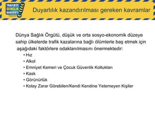 Duyarlılık kazandırılması gereken kavramlar

Dünya Sağlık Örgütü, düşük ve orta sosyo-ekonomik düzeye
sahip ülkelerde trafik kazalarına bağlı ölümlerle baş etmek için
aşağıdaki faktörlere odaklanılmasını önermektedir:
• Hız
• Alkol
• Emniyet Kemeri ve Çocuk Güvenlik Koltukları
• Kask
• Görünürlük
• Kolay Zarar Görebilen/Kendi Kendine Yetemeyen Kişiler

 