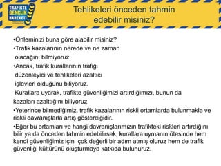Tehlikeleri önceden tahmin
edebilir misiniz?
•Önleminizi buna göre alabilir misiniz?
•Trafik kazalarının nerede ve ne zaman
olacağını bilmiyoruz.
•Ancak, trafik kurallarının trafiği
düzenleyici ve tehlikeleri azaltıcı
işlevleri olduğunu biliyoruz.
Kurallara uyarak, trafikte güvenliğimizi artırdığımızı, bunun da
kazaları azalttığını biliyoruz.
•Yeterince bilmediğimiz, trafik kazalarının riskli ortamlarda bulunmakla ve
riskli davranışlarla artış gösterdiğidir.
•Eğer bu ortamları ve hangi davranışlarımızın trafikteki riskleri artırdığını
bilir ya da önceden tahmin edebilirsek, kurallara uymanın ötesinde hem
kendi güvenliğimiz için çok değerli bir adım atmış oluruz hem de trafik
güvenliği kültürünü oluşturmaya katkıda bulunuruz.

 