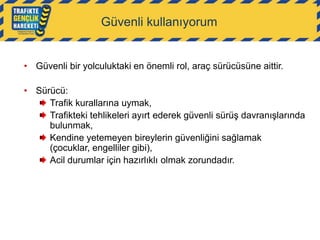 Güvenli kullanıyorum

• Güvenli bir yolculuktaki en önemli rol, araç sürücüsüne aittir.
• Sürücü:
Trafik kurallarına uymak,
Trafikteki tehlikeleri ayırt ederek güvenli sürüş davranışlarında
bulunmak,
Kendine yetemeyen bireylerin güvenliğini sağlamak
(çocuklar, engelliler gibi),
Acil durumlar için hazırlıklı olmak zorundadır.

 