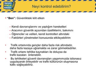 Neyi kontrol edebilirim?
• “Ben”: Güvenlikteki kilit etken
– Kendi davranışlarımı ve yaptığım hareketleri
– Aracımın güvenlik açısından özelliklerini, bakımını
– Öğrenciler ve velileri, kendi kontrolleri altındaki
– Faktörleri yönetmeleri konusunda etkileyebilirim
•

•
•

Trafik ortamında gençler daha fazla risk altındadır,
daha fazla kazaya uğramakta ve zarar görmektedirler.
Trafik ortamı tehlike kaynakları ile doluysa da
trafik kazaları önlenebilir.
Bu tehlikeleri güvenli davranışları yaşamımızda istisnasız
uygulayarak önleyebilir ve trafik kültürünün oluşmasına
katkı sağlayabiliriz.

 