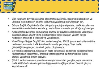 •
•

•

•

•

•

Çok katmanlı bir yapıya sahip olan trafik güvenliği, hepimizi ilgilendiren ve
ülkemiz açısından en önemli toplumsal/yaşamsal sorunlardan biri.
Dünya Sağlık Örgütü‟nün tüm dünyada yaptığı çalışmalar, trafik kazalarının
insan ölüm nedenleri arasında şu anda 9‟uncu sırada yer aldığını gösteriyor.
Ancak trafik güvenliği konusunda olumlu bir davranış değişikliği yaratmayı
başaramazsak, 2030 yılına geldiğimizde trafik kazaları yaşam kaybı
nedenleri arasında 5‟inci sıraya yükselecek.
Yine Dünya Sağlık Örgütü‟nün verilerine göre, 15-29 yaş arası kişilerin ölüm
nedenleri arasında trafik kazaları ilk sırada yer alıyor. Yani trafik
güvenliğinde gençler, en riskli grubu oluşturuyor.
En verimli çağlarında, hayata en fazla katıldıkları dönemde gençlerin trafik
kazalarından korunması, onlarda yaratacağımız öz farkındalıkla ilişkili
olarak yaşamsal önem taşıyor.
Çünkü toplumumuzun yarınlarını oluşturacak olan gençler, aynı zamanda
trafik kültürünün olumlu yönde değişmesini sağlayacak en önemli güç ve
kaynak olacak.

 
