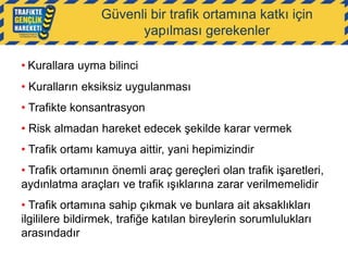 Güvenli bir trafik ortamına katkı için
yapılması gerekenler
• Kurallara uyma bilinci
• Kuralların eksiksiz uygulanması
• Trafikte konsantrasyon
• Risk almadan hareket edecek şekilde karar vermek
• Trafik ortamı kamuya aittir, yani hepimizindir
• Trafik ortamının önemli araç gereçleri olan trafik işaretleri,
aydınlatma araçları ve trafik ışıklarına zarar verilmemelidir
• Trafik ortamına sahip çıkmak ve bunlara ait aksaklıkları
ilgililere bildirmek, trafiğe katılan bireylerin sorumlulukları
arasındadır

 