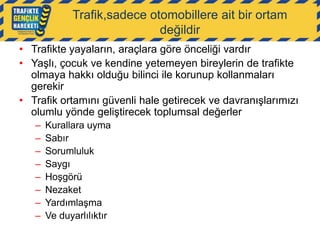 Trafik,sadece otomobillere ait bir ortam
değildir
• Trafikte yayaların, araçlara göre önceliği vardır
• Yaşlı, çocuk ve kendine yetemeyen bireylerin de trafikte
olmaya hakkı olduğu bilinci ile korunup kollanmaları
gerekir
• Trafik ortamını güvenli hale getirecek ve davranışlarımızı
olumlu yönde geliştirecek toplumsal değerler
–
–
–
–
–
–
–
–

Kurallara uyma
Sabır
Sorumluluk
Saygı
Hoşgörü
Nezaket
Yardımlaşma
Ve duyarlılıktır

 