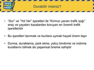 Durabilir misiniz?

• “Dur” ve “Yol Ver” işaretleri ile “Kırmızı yanan trafik ışığı”

araç ve yayaları kazalardan koruyan en önemli trafik
işaretleridir
• Bu işaretleri tanımak ve bunlara uymak hayati önem taşır

• Durma, duraklama, park etme, yolcu bindirme ve indirme
kurallarını bilmek de yaşamsal öneme sahiptir

 