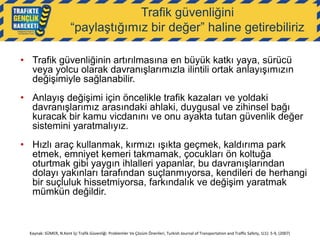 Trafik güvenliğini
“paylaştığımız bir değer” haline getirebiliriz
• Trafik güvenliğinin artırılmasına en büyük katkı yaya, sürücü
veya yolcu olarak davranışlarımızla ilintili ortak anlayışımızın
değişimiyle sağlanabilir.
• Anlayış değişimi için öncelikle trafik kazaları ve yoldaki
davranışlarımız arasındaki ahlaki, duygusal ve zihinsel bağı
kuracak bir kamu vicdanını ve onu ayakta tutan güvenlik değer
sistemini yaratmalıyız.
• Hızlı araç kullanmak, kırmızı ışıkta geçmek, kaldırıma park
etmek, emniyet kemeri takmamak, çocukları ön koltuğa
oturtmak gibi yaygın ihlalleri yapanlar, bu davranışlarından
dolayı yakınları tarafından suçlanmıyorsa, kendileri de herhangi
bir suçluluk hissetmiyorsa, farkındalık ve değişim yaratmak
mümkün değildir.

Kaynak: SÜMER, N.Kent İçi Trafik Güvenliği: Problemler Ve Çözüm Önerileri, Turkish Journal of Transportation and Traffic Safety, 1(1): 5-9, (2007)

 