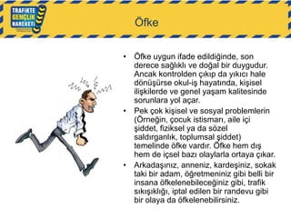 Öfke
• Öfke uygun ifade edildiğinde, son
derece sağlıklı ve doğal bir duygudur.
Ancak kontrolden çıkıp da yıkıcı hale
dönüşürse okul-iş hayatında, kişisel
ilişkilerde ve genel yaşam kalitesinde
sorunlara yol açar.
• Pek çok kişisel ve sosyal problemlerin
(Örneğin, çocuk istismarı, aile içi
şiddet, fiziksel ya da sözel
saldırganlık, toplumsal şiddet)
temelinde öfke vardır. Öfke hem dış
hem de içsel bazı olaylarla ortaya çıkar.
• Arkadaşınız, anneniz, kardeşiniz, sokak
taki bir adam, öğretmeniniz gibi belli bir
insana öfkelenebileceğiniz gibi, trafik
sıkışıklığı, iptal edilen bir randevu gibi
bir olaya da öfkelenebilirsiniz.

 