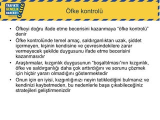 Öfke kontrolü
• Öfkeyi doğru ifade etme becerisini kazanmaya “öfke kontrolü”
denir
• Öfke kontrolünde temel amaç, saldırganlıktan uzak, şiddet
içermeyen, kişinin kendisine ve çevresindekilere zarar
vermeyecek şekilde duygusunu ifade etme becerisini
kazanmasıdır
• Araştırmalar, kızgınlık duygusunun “boşaltılması”nın kızgınlık,
öfke ve saldırganlığı daha çok arttırdığını ve sorunu çözmek
için hiçbir yararı olmadığını göstermektedir
• Onun için en iyisi, kızgınlığınızı neyin tetiklediğini bulmanız ve
kendinizi kaybetmeden, bu nedenlerle başa çıkabileceğiniz
stratejileri geliştirmenizdir

 