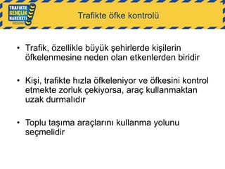 Trafikte öfke kontrolü

• Trafik, özellikle büyük şehirlerde kişilerin
öfkelenmesine neden olan etkenlerden biridir
• Kişi, trafikte hızla öfkeleniyor ve öfkesini kontrol
etmekte zorluk çekiyorsa, araç kullanmaktan
uzak durmalıdır
• Toplu taşıma araçlarını kullanma yolunu
seçmelidir

 