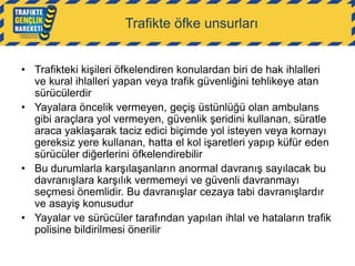 Trafikte öfke unsurları
• Trafikteki kişileri öfkelendiren konulardan biri de hak ihlalleri
ve kural ihlalleri yapan veya trafik güvenliğini tehlikeye atan
sürücülerdir
• Yayalara öncelik vermeyen, geçiş üstünlüğü olan ambulans
gibi araçlara yol vermeyen, güvenlik şeridini kullanan, süratle
araca yaklaşarak taciz edici biçimde yol isteyen veya kornayı
gereksiz yere kullanan, hatta el kol işaretleri yapıp küfür eden
sürücüler diğerlerini öfkelendirebilir
• Bu durumlarla karşılaşanların anormal davranış sayılacak bu
davranışlara karşılık vermemeyi ve güvenli davranmayı
seçmesi önemlidir. Bu davranışlar cezaya tabi davranışlardır
ve asayiş konusudur
• Yayalar ve sürücüler tarafından yapılan ihlal ve hataların trafik
polisine bildirilmesi önerilir

 