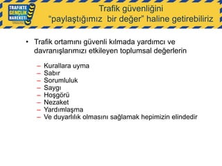 Trafik güvenliğini
“paylaştığımız bir değer” haline getirebiliriz
• Trafik ortamını güvenli kılmada yardımcı ve
davranışlarımızı etkileyen toplumsal değerlerin
–
–
–
–
–
–
–
–

Kurallara uyma
Sabır
Sorumluluk
Saygı
Hoşgörü
Nezaket
Yardımlaşma
Ve duyarlılık olmasını sağlamak hepimizin elindedir

 