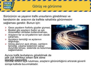 Görüş ve görünme
Sürücünün ve yayanın trafik unsurlarını görebilmesi ve
kendisinin de aracının da trafikte rahatlıkla görünmesini
sağlaması gerekir. Bunun için:
 Gece yayaların fosforlu giysiler giymesi,
 Bisiklet gibi araçların fosfor ve ışık
düzenekleri olmadan kullanılmaması,
 Araçların far ve sinyallerinin tam olarak
çalışması,
 Aynaların temizliği ve açılarının
doğruluğu,
 Görüş alanının açık olması, camların
temizliği, yıkama sisteminin çalışır
durumda olması, sistemde su bulunması
sağlanmalıdır.

Ayrıca trafik levhalarını görebilmek de
pek çok tehlikeyi erken fark etme
olanağı farların açık tutulması, araçların görünürlüğünü artırarak güvenli
Gündüz verecektir.
sürüşe katkıda bulunmaktadır.

 