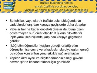 Trafikte bulunmak herkes,
ancak özellikle çocuklar, gençler,
yaşlılar ve engelli bireyler için oldukça tehlikelidir

• Bu tehlike, yaya olarak trafikte bulunulduğunda ve
caddelerde karşıdan karşıya geçişlerde daha da artar
• Yayalar her ne kadar öncelikli olsalar da, buna özen
göstermeyen sürücüler olabilir. Kişilerin dikkatlerini
toplayarak seri biçimde karşıdan karşıya geçmeleri
gerekir
• İlköğretim öğrencileri yaşları gereği, ortaöğretim
öğrencileri ise çevre ve arkadaşlarıyla diyalogları gereği
bu yoğun konsantrasyonu sıklıkla sağlayamazlar
• Yapılan özel uyarı ve bilgilendirmenin sıklığı güvenli
davranışların kazandırılması için gereklidir

 