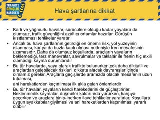 Hava şartlarına dikkat
• Karlı ve yağmurlu havalar, sürücülere olduğu kadar yayalara da
olumsuz, trafik güvenliğini azaltıcı ortamlar hazırlar. Görüşün
kısıtlanması tehlikeler yaratır
• Ancak bu hava şartlarının getirdiği en önemli risk, yol yüzeyinin
ıslanması, kar ya da buzla kaplı olması nedeniyle fren mesafesinin
uzamasıdır. Daha da olumsuz koşullarda, araçların yayaların
beklemediği, ters manevralar, savrulmalar ve taklalar ile frenin hiç etkili
olamadığı kayma durumlarıdır
• Bu tür havalarda, yaya olarak trafikte bulunurken,çok daha dikkatli ve
araçlardan gelebilecek riskleri dikkate alacak davranışlar içinde
olmamız gerekir. Araçlarla geçişlerde aramızda olacak mesafenin uzun
tutulması,
ani hareketlerden kaçınılması ilk akla gelen önlemlerdir
• Bu tür havalar, yayaların kendi hareketlerini de güçleştirirler.
Beklenmedik kaymalar, düşmeler kaldırımda yürürken, karşıya
geçerken ve araçlara binip-inerken ilave tehlikeler yaratırlar. Koşullara
uygun ayakkabılar giyilmesi ve ani hareketlerden kaçınılması yararlı
olabilir

 