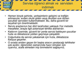 Servise öğrenci almak ve servisten
indirmek
• Hemen birçok şehirde, yerleşimlerin gelişimi ve trafiğin
artmasıyla, evden okula giden veya okuldan eve dönen
çocuklar servisleri kullanmaktadır. Bu, daha güvenli bir
seyahat için önerilmektedir.
• Servis araçlarının her dört tarafından yaklaşık 3‟er metrelik
mesafeler, araçla ilgili potansiyel tehlike alanlarıdır.
• Kaldırım üzerinde, güvenli bir yerde servisi bekleyen çocuklar
hızla ve dikkatsizce yoldan geçmeye çalışabilir.
• Çoğunlukla da servisi yakalamak için hızla, dikkatsizce
karşıya geçerler.
• O sırada aniden geçen bir başka aracın yaratacağı tehlikeler
çok açıktır, öğrencileri zamanında hazır olmaları için
uyarınız, acele etmeden inip binmelerini sağlayınız.

 