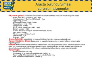 Araçta bulundurulması
zorunlu malzemeler
•İlk yardım çantası: Traktörler, motosikletler ve motorlu bisikletler hariç tüm motorlu araçlarda 1 adet

Büyük sargı bezi (10 cm x 3-5 m), 2 Adet
Hidrofil gaz steril (10x10 cm 50‟lik kutu), 1 Kutu
Üçgen sargı, 3 Adet
Antiseptik solüsyon (50 ml), 1 Adet
Flaster (2 cm x 5 m), 1 Adet
Çengelli İğne, 10 Adet
Küçük makas (paslanmaz çelik), 1 Adet
Esmark bandajı, 1 Adet
Turnike (En az 50 cm örgülü tekstil malzemeden), 1 Adet
Yara bandı, 10 Adet
Alüminyum yanık örtüsü, 1 Adet
Tıbbı eldiven, 2 Çift
El feneri, 1 Adet
•Üçgen Reflektör: Motosikletler ve motorlu bisikletler hariç tüm motorlu araçlarda 2 adet
•Yangın Söndürme Cihazı: Sayısı, cinsi ve kapasitesi araç sınıfına ve aracın kullanım amacına göre
değişiklik gösterir
•Stepne: Motosikletler ve lastik tekerlekli traktörler hariç bütün araçlar ile tarım orman römorkları da dahil olmak
üzere tüm römorklarda her zaman kullanılabilir durumda bulundurulacaktır Runfled lastikleri olan, orijinalinde
stepne bulunmayan ve lastik tamiri kiti bulunan araçlarda stepne bulundurma koşulu aranmamaktadır

•Yangın tüpü:

Binek araçlarda 1 adet 1 kg
Yolcu sayısı 26 ya kadar olan otobüsler için 2 adet 2 kg
Azami ağırlığı 12 tondan küçük olan kamyonlarda 1 adet 4 kg
Araç tehlikeli madde taşıyor ise 2 adet 6 kg

 