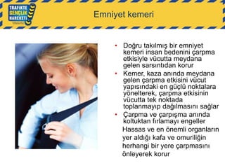 Emniyet kemeri

• Doğru takılmış bir emniyet
kemeri insan bedenini çarpma
etkisiyle vücutta meydana
gelen sarsıntıdan korur
• Kemer, kaza anında meydana
gelen çarpma etkisini vücut
yapısındaki en güçlü noktalara
yönelterek, çarpma etkisinin
vücutta tek noktada
toplanmayıp dağılmasını sağlar
• Çarpma ve çarpışma anında
koltuktan fırlamayı engeller
Hassas ve en önemli organların
yer aldığı kafa ve omuriliğin
herhangi bir yere çarpmasını
önleyerek korur

 