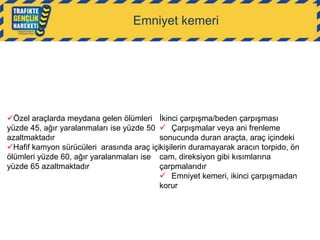 Emniyet kemeri

Özel araçlarda meydana gelen ölümleri İkinci çarpışma/beden çarpışması
yüzde 45, ağır yaralanmaları ise yüzde 50  Çarpışmalar veya ani frenleme
azaltmaktadır
sonucunda duran araçta, araç içindeki
Hafif kamyon sürücüleri arasında araç içikişilerin duramayarak aracın torpido, ön
ölümleri yüzde 60, ağır yaralanmaları ise cam, direksiyon gibi kısımlarına
yüzde 65 azaltmaktadır
çarpmalarıdır
 Emniyet kemeri, ikinci çarpışmadan
korur

 